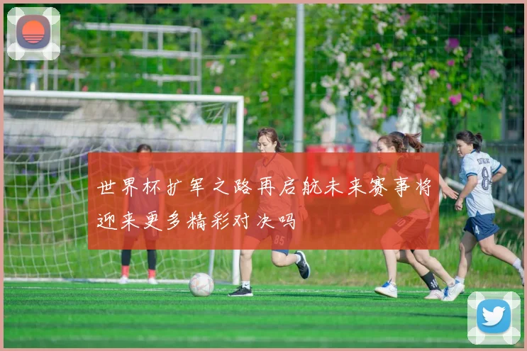 世界杯扩军之路再启航未来赛事将迎来更多精彩对决吗