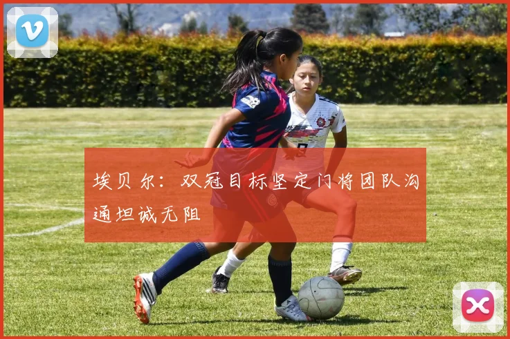 埃贝尔：双冠目标坚定门将团队沟通坦诚无阻