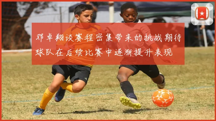 邓卓翔谈赛程密集带来的挑战期待球队在后续比赛中逐渐提升表现