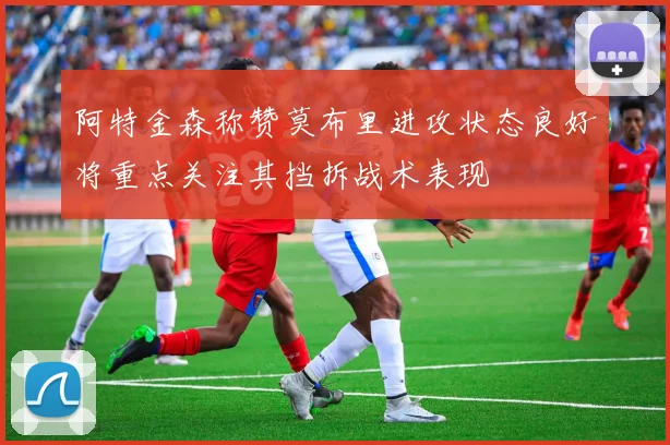 阿特金森称赞莫布里进攻状态良好将重点关注其挡拆战术表现