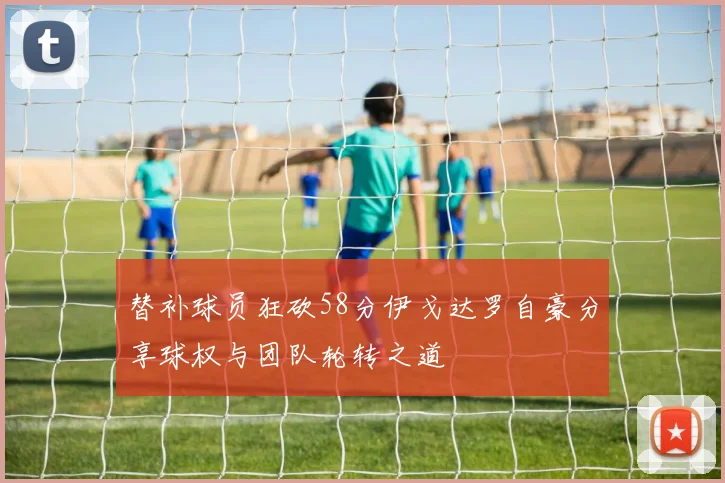 替补球员狂砍58分伊戈达罗自豪分享球权与团队轮转之道