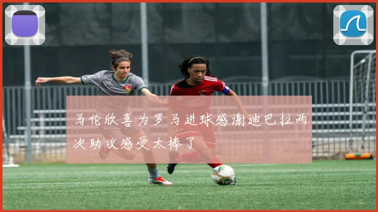 马伦欣喜为罗马进球感谢迪巴拉两次助攻感受太棒了