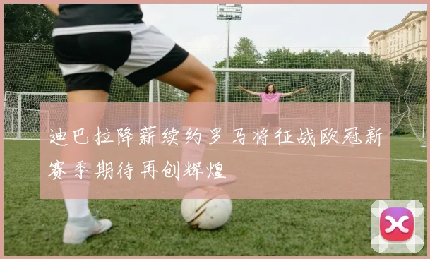 迪巴拉降薪续约罗马将征战欧冠新赛季期待再创辉煌