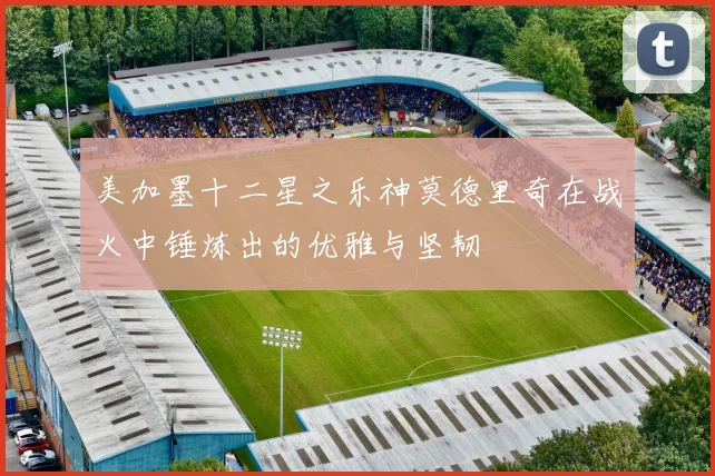 美加墨十二星之乐神莫德里奇在战火中锤炼出的优雅与坚韧