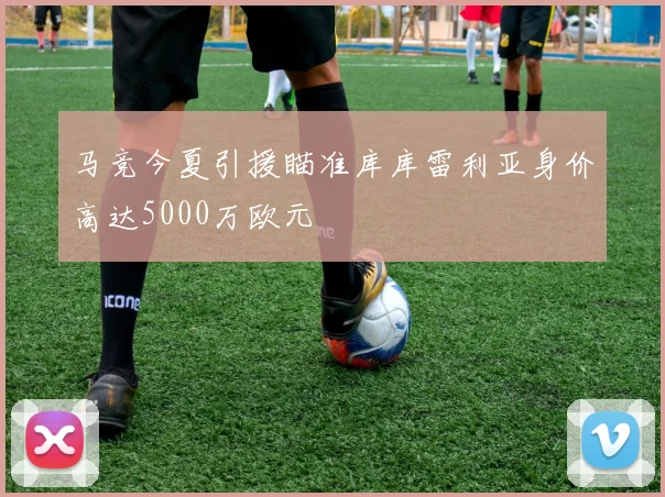 马竞今夏引援瞄准库库雷利亚身价高达5000万欧元