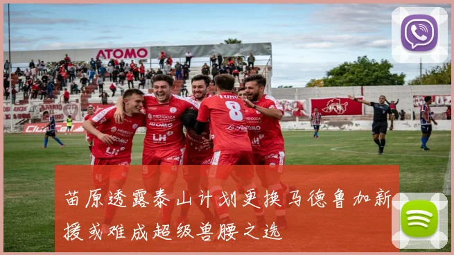 苗原透露泰山计划更换马德鲁加新援或难成超级兽腰之选