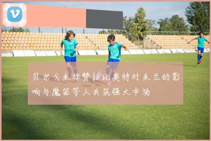 贝尔戈米称赞拉比奥特对米兰的影响与魔笛等人共筑强大中场