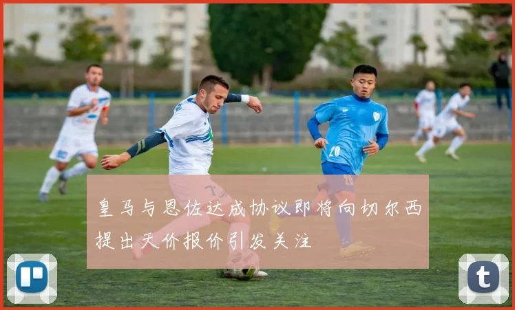 皇马与恩佐达成协议即将向切尔西提出天价报价引发关注