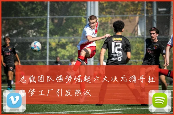 总裁团队强势崛起六大状元携手杜克梦工厂引发热议
